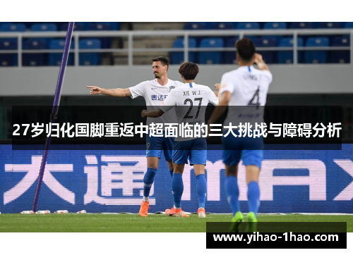 27岁归化国脚重返中超面临的三大挑战与障碍分析