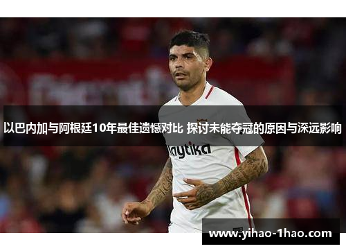 以巴内加与阿根廷10年最佳遗憾对比 探讨未能夺冠的原因与深远影响