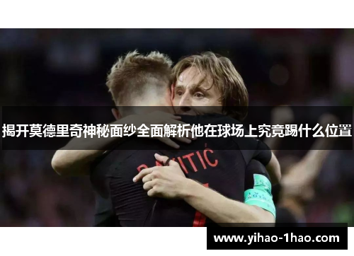 揭开莫德里奇神秘面纱全面解析他在球场上究竟踢什么位置